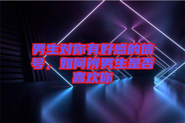 男生對你有好感的信號，如何辨男生是否喜歡你