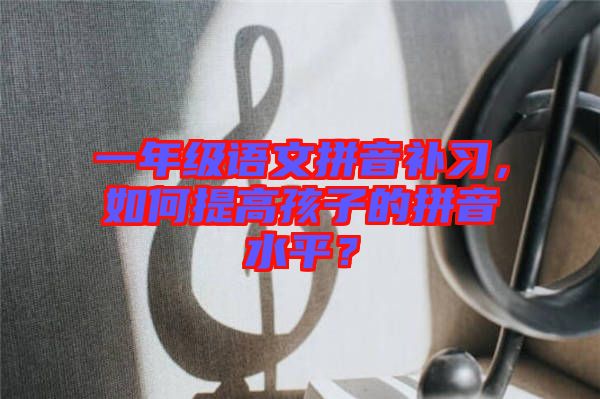 一年級語文拼音補(bǔ)習(xí)，如何提高孩子的拼音水平？