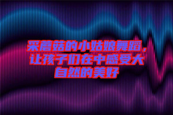 采蘑菇的小姑娘舞蹈，讓孩子們?cè)谥懈惺艽笞匀坏拿篮? width=