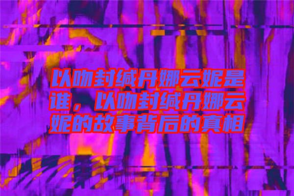 以吻封緘丹娜云妮是誰，以吻封緘丹娜云妮的故事背后的真相