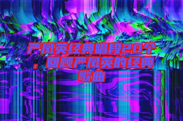 嚴(yán)鳳英經(jīng)典唱段20個(gè)，回顧嚴(yán)鳳英的經(jīng)典歌曲