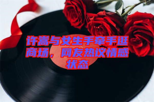 許嵩與女生手牽手逛商場，網(wǎng)友熱議情感狀態(tài)