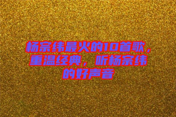 楊宗緯最火的10首歌，重溫經(jīng)典，聽楊宗緯的好聲音