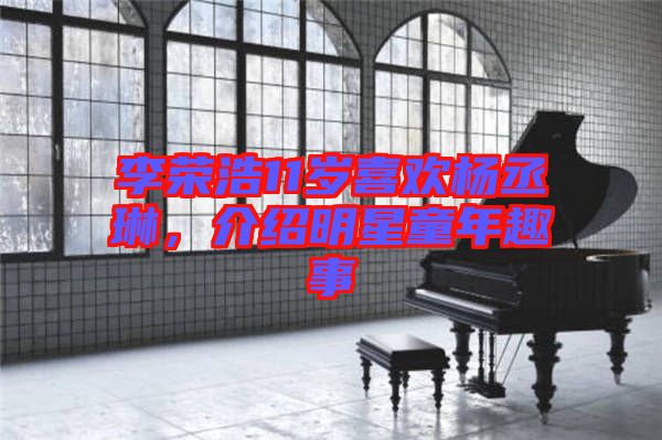 李榮浩11歲喜歡楊丞琳，介紹明星童年趣事