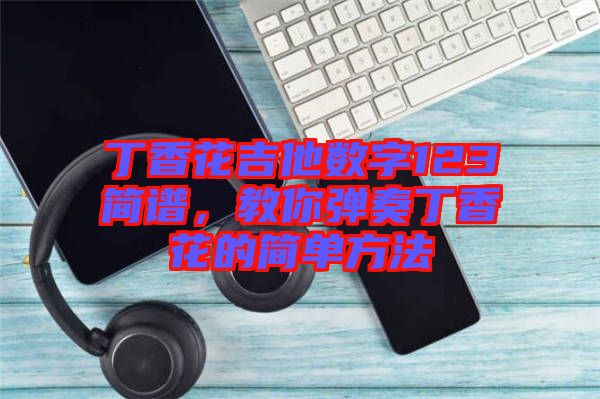 丁香花吉他數(shù)字123簡(jiǎn)譜，教你彈奏丁香花的簡(jiǎn)單方法