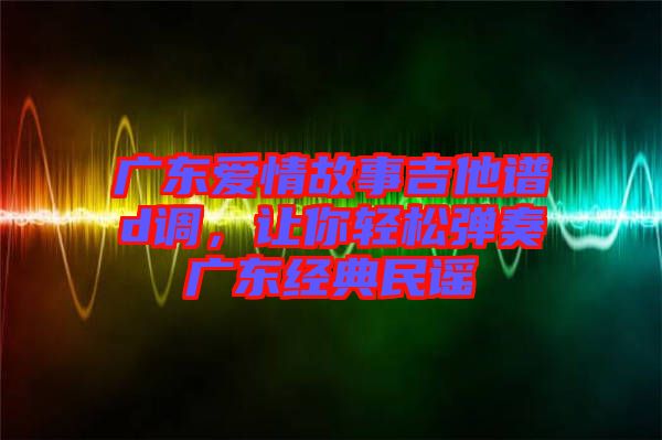 廣東愛情故事吉他譜d調(diào)，讓你輕松彈奏廣東經(jīng)典民謠