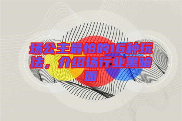 場公主最怕的16種玩法，介紹場行業(yè)黑暗面