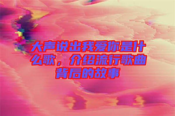 大聲說(shuō)出我愛(ài)你是什么歌，介紹流行歌曲背后的故事