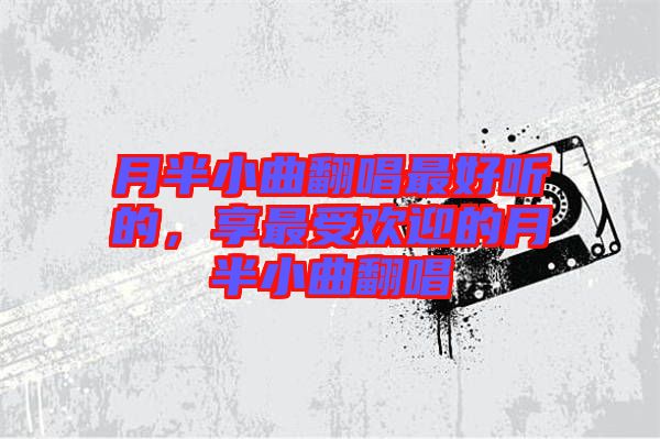 月半小曲翻唱最好聽的，享最受歡迎的月半小曲翻唱