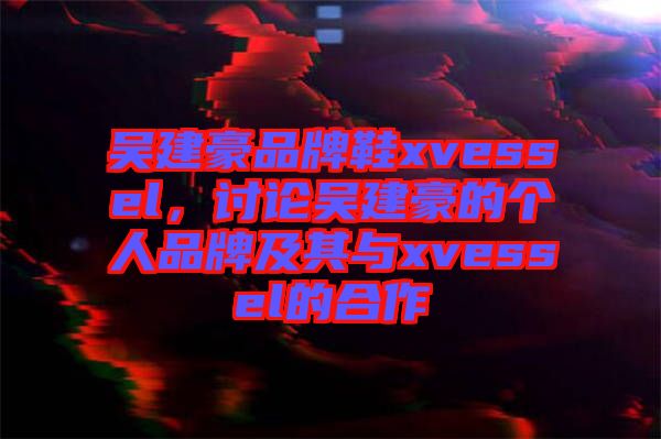 吳建豪品牌鞋xvessel，討論吳建豪的個(gè)人品牌及其與xvessel的合作
