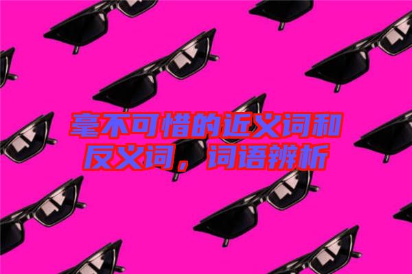 毫不可惜的近義詞和反義詞，詞語(yǔ)辨析