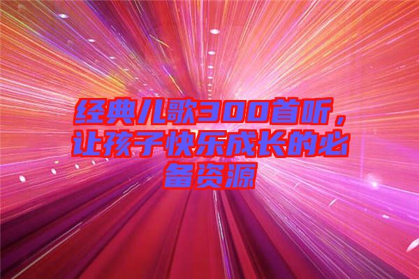 經(jīng)典兒歌300首聽(tīng)，讓孩子快樂(lè)成長(zhǎng)的必備資源