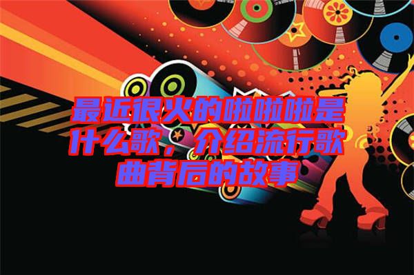 最近很火的啦啦啦是什么歌，介紹流行歌曲背后的故事