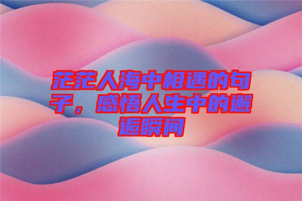 茫茫人海中相遇的句子，感悟人生中的邂逅瞬間