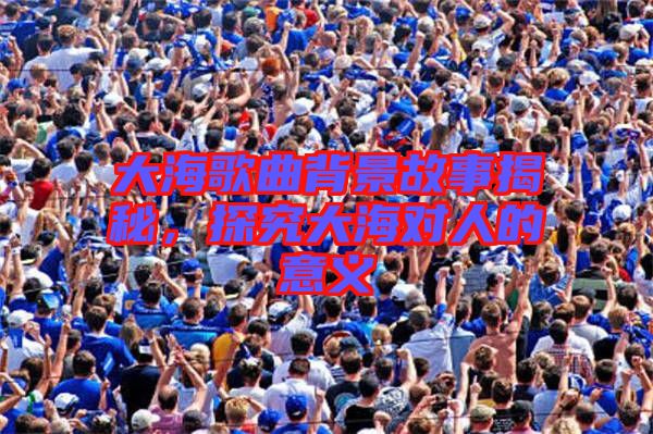 大海歌曲背景故事揭秘，探究大海對(duì)人的意義
