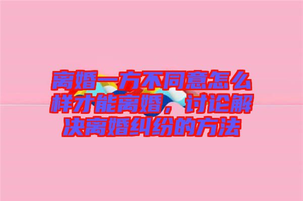 離婚一方不同意怎么樣才能離婚，討論解決離婚糾紛的方法