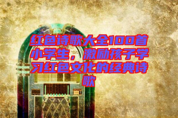 紅色詩(shī)歌大全100首小學(xué)生，激勵(lì)孩子學(xué)習(xí)紅色文化的經(jīng)典詩(shī)歌