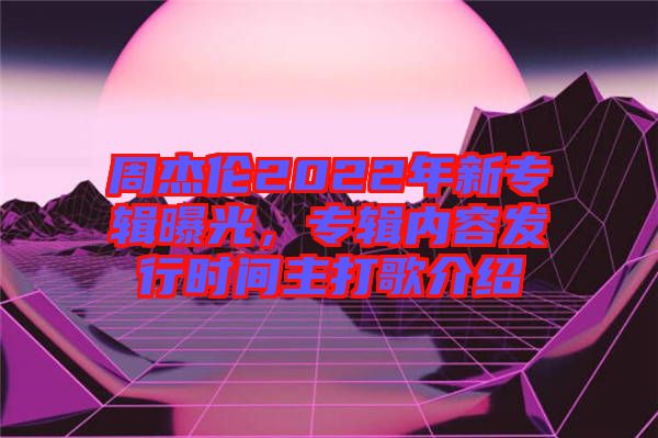 周杰倫2022年新專輯曝光，專輯內(nèi)容發(fā)行時間主打歌介紹