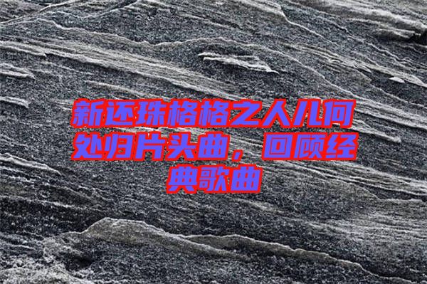新還珠格格之人兒何處歸片頭曲，回顧經(jīng)典歌曲