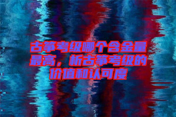 古箏考級(jí)哪個(gè)含金量最高，析古箏考級(jí)的價(jià)值和認(rèn)可度