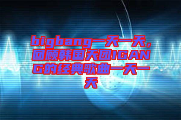 bigbang一天一天，回顧韓國(guó)天團(tuán)IGANG的經(jīng)典歌曲一天一天