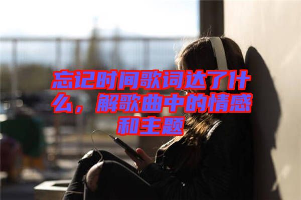 忘記時(shí)間歌詞達(dá)了什么，解歌曲中的情感和主題