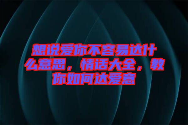 想說愛你不容易達(dá)什么意思，情話大全，教你如何達(dá)愛意