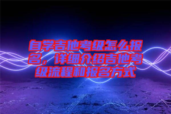 自學(xué)吉他考級(jí)怎么報(bào)名，詳細(xì)介紹吉他考級(jí)流程和報(bào)名方式