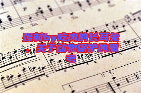 強(qiáng)制by吃肉的長(zhǎng)耳兔，關(guān)于動(dòng)物保護(hù)的思考