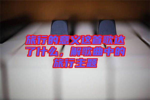 旅行的意義這首歌達(dá)了什么，解歌曲中的旅行主題