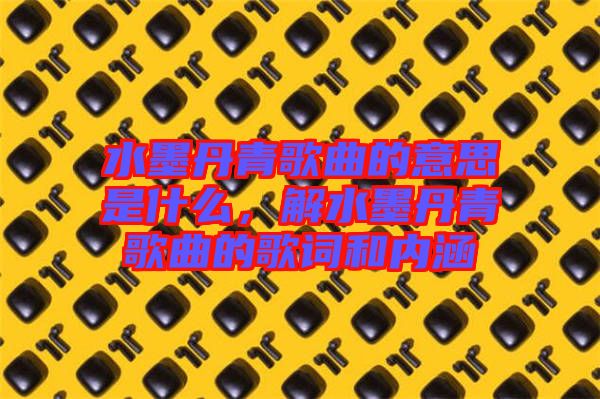 水墨丹青歌曲的意思是什么，解水墨丹青歌曲的歌詞和內(nèi)涵
