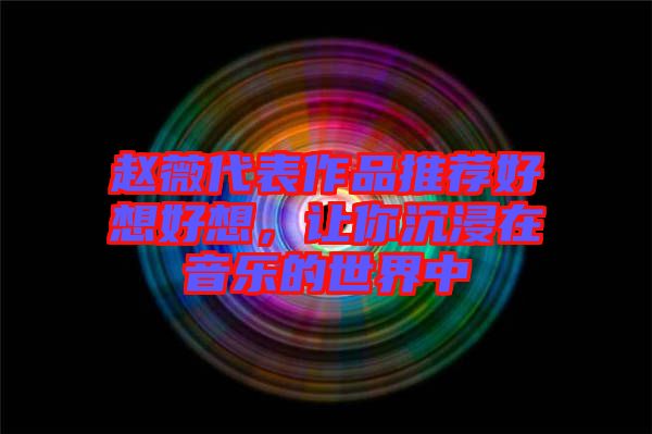 趙薇代表作品推薦好想好想，讓你沉浸在音樂的世界中
