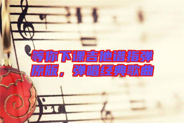 等你下課吉他譜指彈原版，彈唱經(jīng)典歌曲