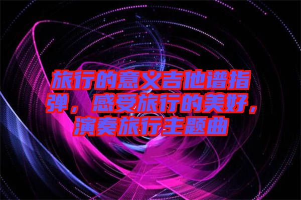 旅行的意義吉他譜指彈，感受旅行的美好，演奏旅行主題曲