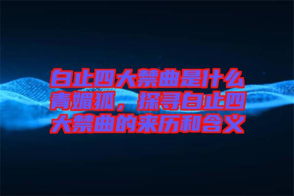 白止四大禁曲是什么青媚狐，探尋白止四大禁曲的來(lái)歷和含義