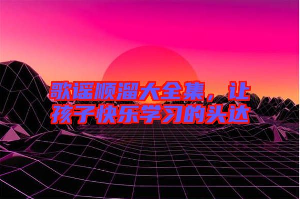 歌謠順溜大全集，讓孩子快樂學(xué)習(xí)的頭達(dá)