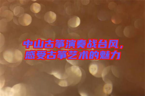 中山古箏演奏戰(zhàn)臺風，感受古箏藝術的魅力