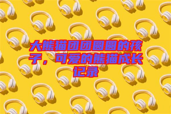 大熊貓團團圓圓的孩子，可愛的熊貓成長記錄