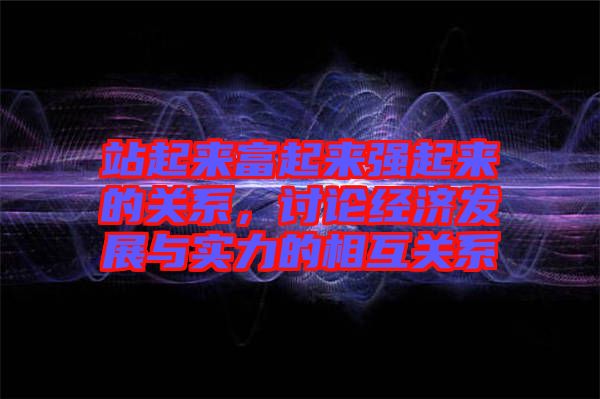 站起來富起來強起來的關系，討論經(jīng)濟發(fā)展與實力的相互關系