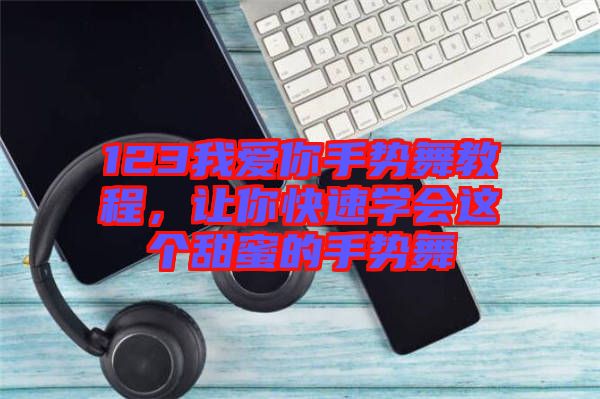123我愛你手勢舞教程，讓你快速學會這個甜蜜的手勢舞