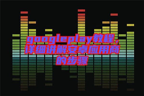 googleplay教程，詳細(xì)講解安卓應(yīng)用商的步驟