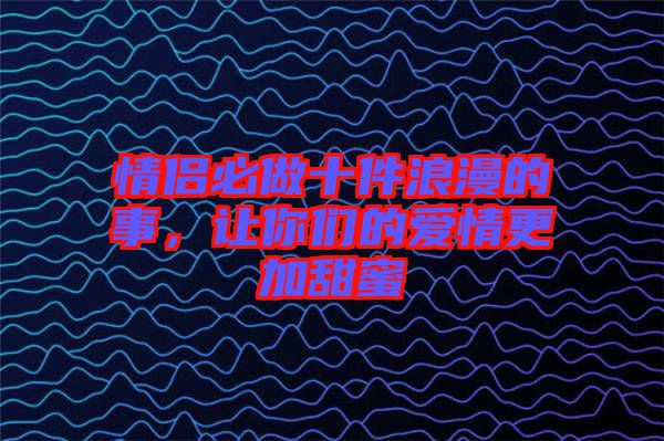 情侶必做十件浪漫的事，讓你們的愛情更加甜蜜