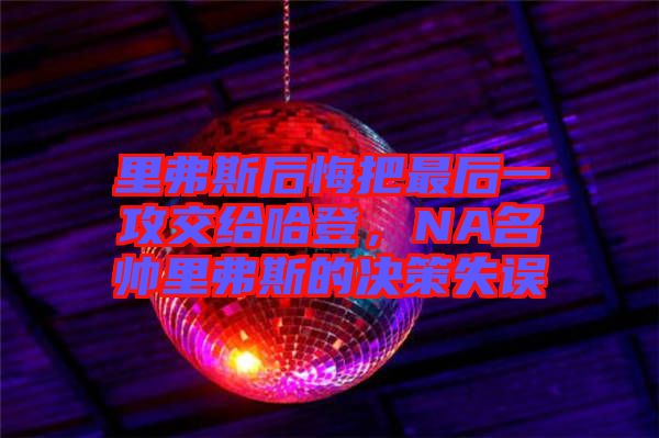 里弗斯后悔把最后一攻交給哈登，NA名帥里弗斯的決策失誤