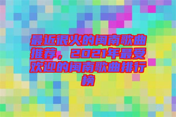 最近很火的閩南歌曲推薦，2021年最受歡迎的閩南歌曲排行榜