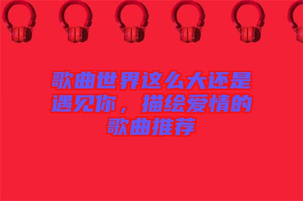歌曲世界這么大還是遇見(jiàn)你，描繪愛(ài)情的歌曲推薦