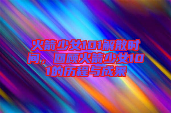 火箭少女101解散時間，回顧火箭少女101的歷程與成果