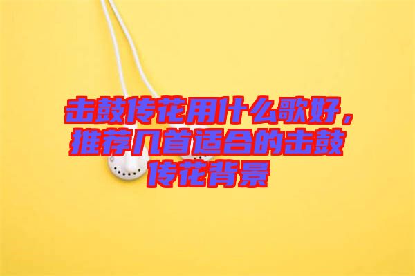 擊鼓傳花用什么歌好，推薦幾首適合的擊鼓傳花背景