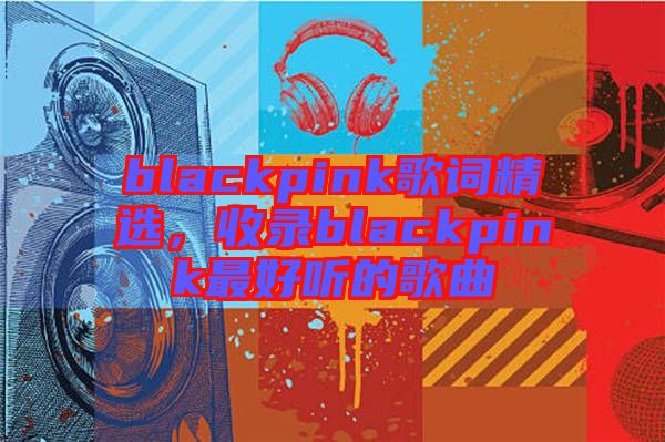 blackpink歌詞精選，收錄blackpink最好聽的歌曲