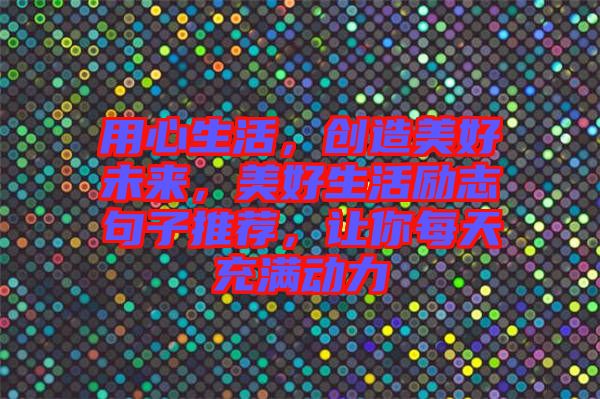 用心生活，創(chuàng)造美好未來，美好生活勵志句子推薦，讓你每天充滿動力