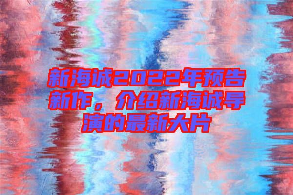 新海誠2022年預(yù)告新作，介紹新海誠導(dǎo)演的最新大片